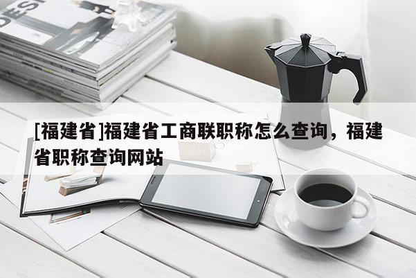 [福建省]福建省工商聯(lián)職稱(chēng)怎么查詢(xún)，福建省職稱(chēng)查詢(xún)網(wǎng)站