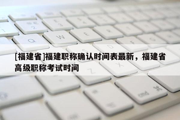 [福建省]福建職稱確認(rèn)時(shí)間表最新，福建省高級(jí)職稱考試時(shí)間