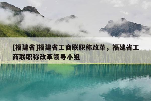 [福建省]福建省工商聯(lián)職稱改革，福建省工商聯(lián)職稱改革領導小組