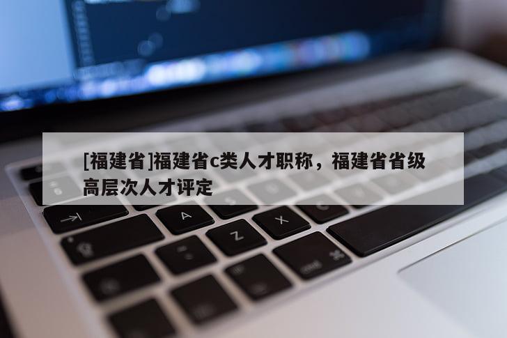 [福建省]福建省c類人才職稱，福建省省級高層次人才評定