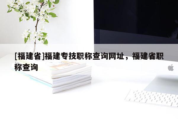 [福建省]福建專技職稱查詢網(wǎng)址，福建省職稱查詢