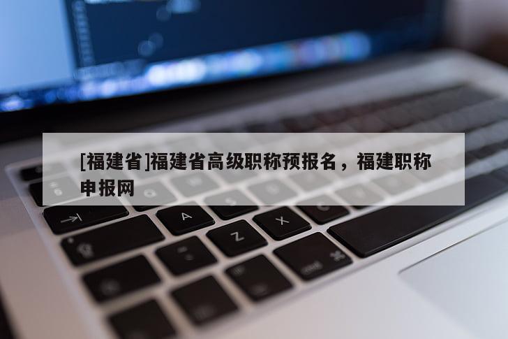 [福建省]福建省高級(jí)職稱(chēng)預(yù)報(bào)名，福建職稱(chēng)申報(bào)網(wǎng)