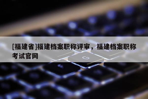 [福建省]福建檔案職稱評(píng)審，福建檔案職稱考試官網(wǎng)