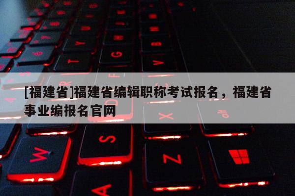 [福建省]福建省編輯職稱考試報(bào)名，福建省事業(yè)編報(bào)名官網(wǎng)