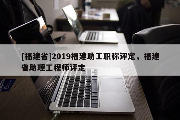 [福建省]2019福建助工職稱評(píng)定，福建省助理工程師評(píng)定
