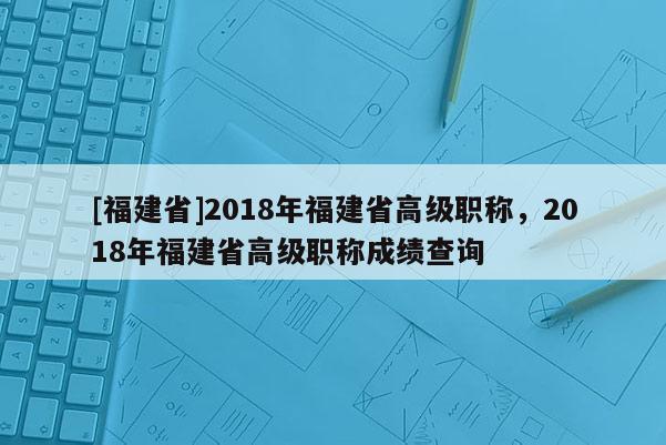 [福建省]2018年福建省高級(jí)職稱，2018年福建省高級(jí)職稱成績(jī)查詢