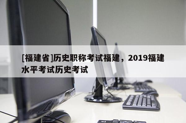 [福建省]歷史職稱考試福建，2019福建水平考試歷史考試