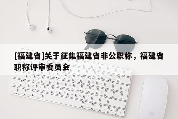 [福建省]關(guān)于征集福建省非公職稱，福建省職稱評(píng)審委員會(huì)