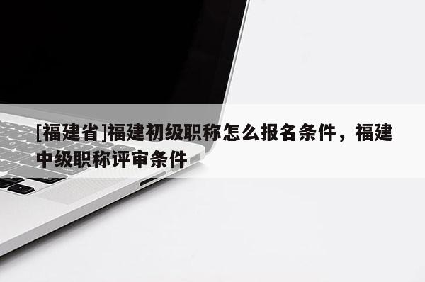 [福建省]福建初級職稱怎么報名條件，福建中級職稱評審條件