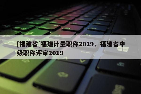 [福建省]福建計(jì)量職稱2019，福建省中級職稱評審2019