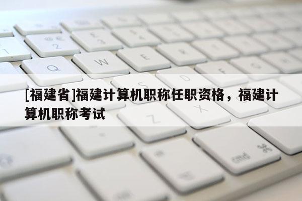 [福建省]福建計(jì)算機(jī)職稱任職資格，福建計(jì)算機(jī)職稱考試