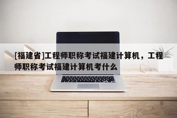 [福建省]工程師職稱考試福建計算機，工程師職稱考試福建計算機考什么