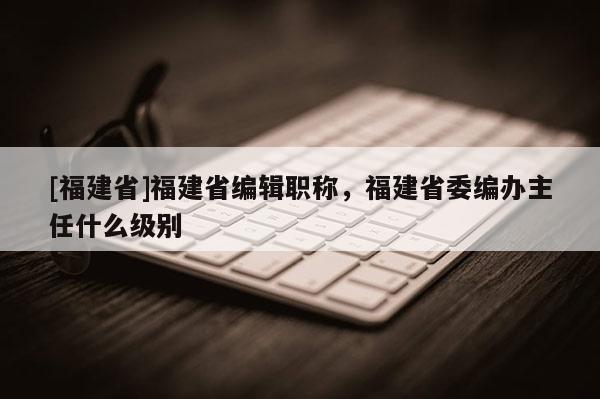 [福建省]福建省編輯職稱，福建省委編辦主任什么級(jí)別