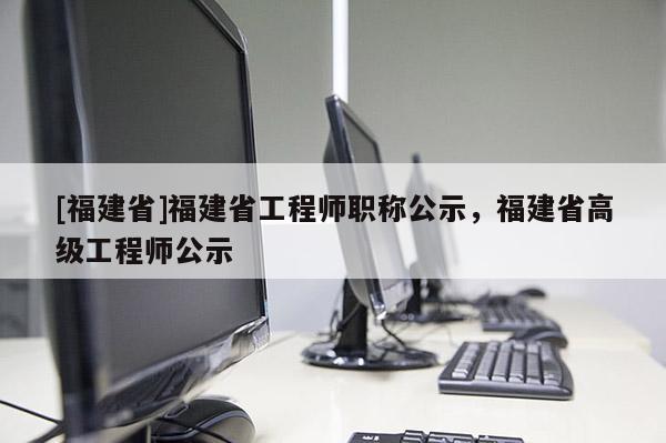 [福建省]福建省工程師職稱公示，福建省高級工程師公示