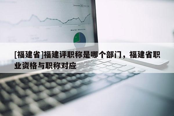 [福建省]福建評(píng)職稱(chēng)是哪個(gè)部門(mén)，福建省職業(yè)資格與職稱(chēng)對(duì)應(yīng)