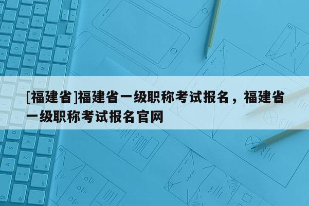 [福建省]福建省一級職稱考試報名，福建省一級職稱考試報名官網(wǎng)
