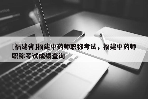 [福建省]福建中藥師職稱考試，福建中藥師職稱考試成績查詢