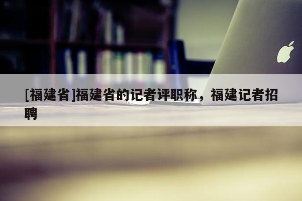 [福建省]福建省的記者評職稱，福建記者招聘