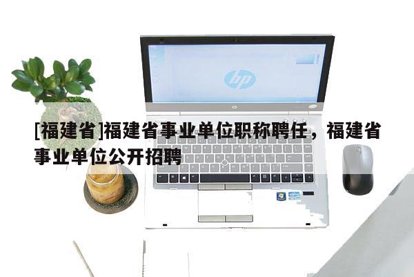 [福建省]福建省事業(yè)單位職稱聘任，福建省事業(yè)單位公開招聘