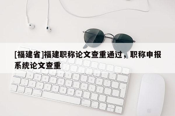 [福建省]福建職稱論文查重通過，職稱申報系統(tǒng)論文查重