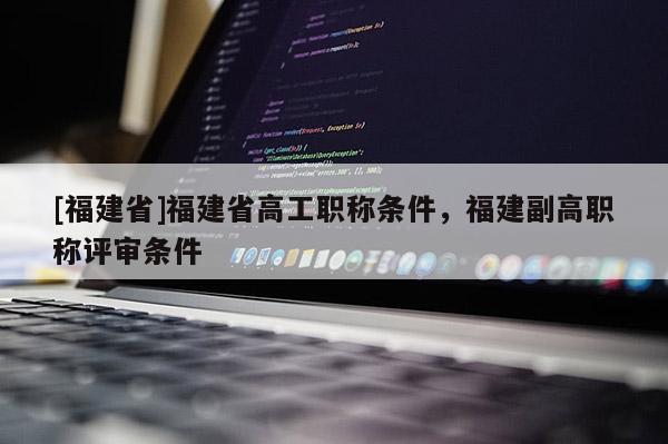 [福建省]福建省高工職稱條件，福建副高職稱評審條件