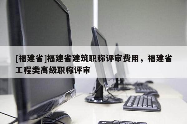 [福建省]福建省建筑職稱評(píng)審費(fèi)用，福建省工程類高級(jí)職稱評(píng)審