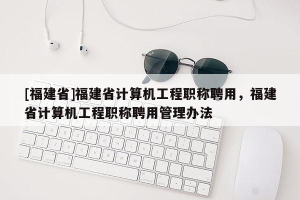 [福建省]福建省計算機工程職稱聘用，福建省計算機工程職稱聘用管理辦法