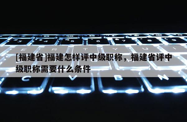 [福建省]福建怎樣評中級職稱，福建省評中級職稱需要什么條件