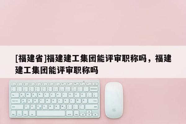 [福建省]福建建工集團能評審職稱嗎，福建建工集團能評審職稱嗎