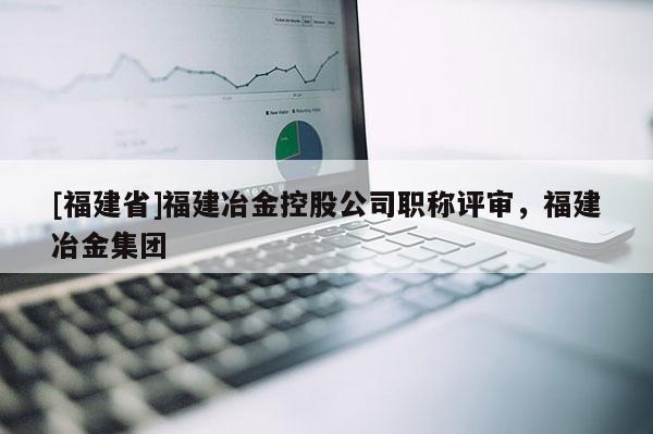 [福建省]福建冶金控股公司職稱評(píng)審，福建冶金集團(tuán)