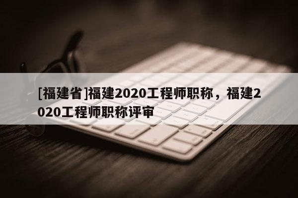[福建省]福建2020工程師職稱(chēng)，福建2020工程師職稱(chēng)評(píng)審
