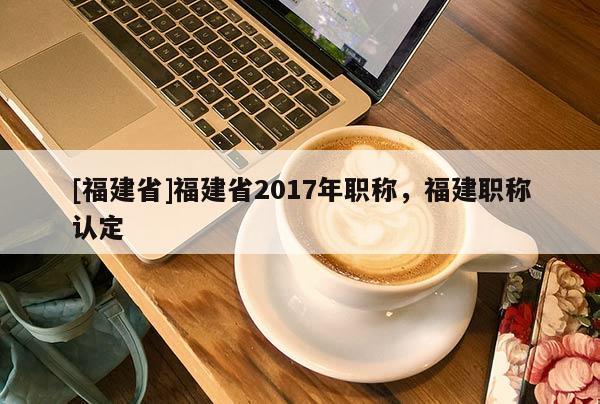 [福建省]福建省2017年職稱(chēng)，福建職稱(chēng)認(rèn)定