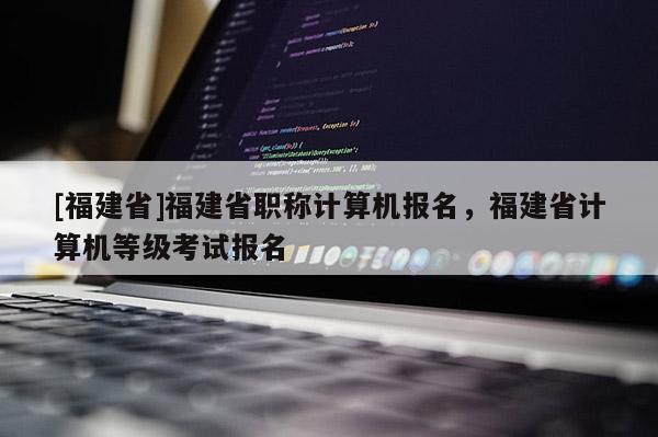 [福建省]福建省職稱計(jì)算機(jī)報(bào)名，福建省計(jì)算機(jī)等級考試報(bào)名