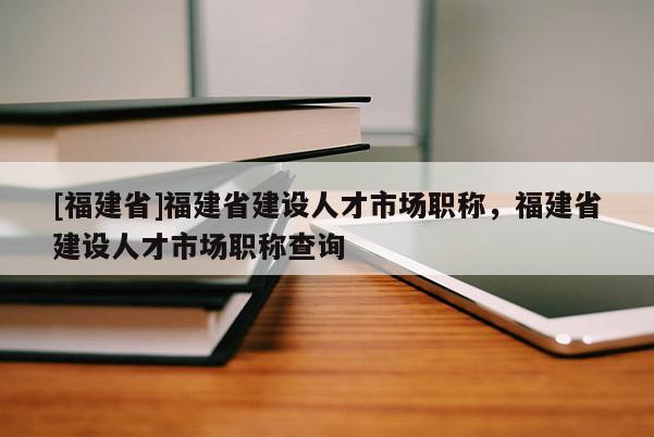 [福建省]福建省建設(shè)人才市場職稱，福建省建設(shè)人才市場職稱查詢
