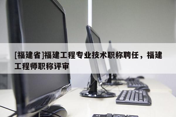 [福建省]福建工程專業(yè)技術職稱聘任，福建工程師職稱評審