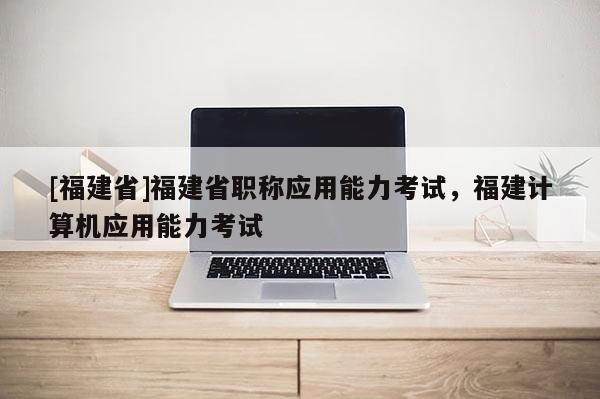 [福建省]福建省職稱應(yīng)用能力考試，福建計(jì)算機(jī)應(yīng)用能力考試