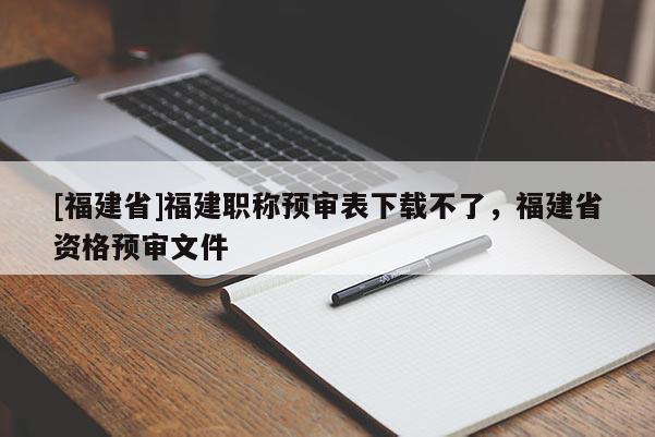 [福建省]福建職稱預(yù)審表下載不了，福建省資格預(yù)審文件