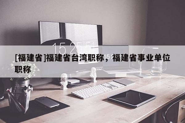 [福建省]福建省臺灣職稱，福建省事業(yè)單位職稱
