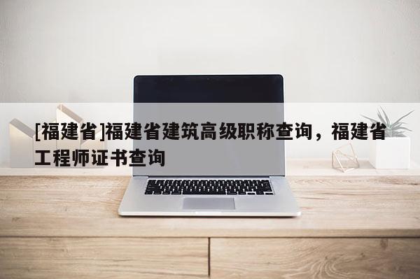 [福建省]福建省建筑高級(jí)職稱查詢，福建省工程師證書查詢