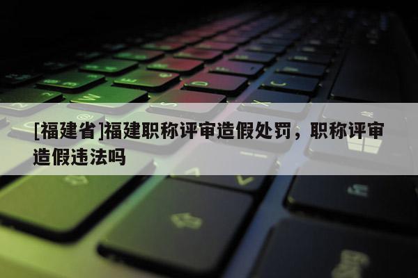 [福建省]福建職稱評審造假處罰，職稱評審造假違法嗎