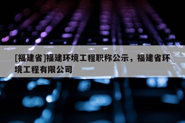 [福建省]福建環(huán)境工程職稱公示，福建省環(huán)境工程有限公司