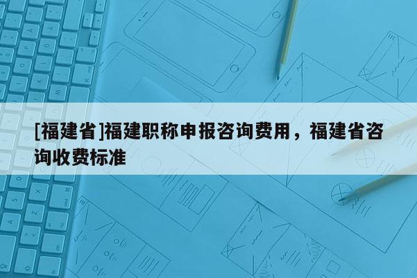 [福建省]福建職稱申報(bào)咨詢費(fèi)用，福建省咨詢收費(fèi)標(biāo)準(zhǔn)