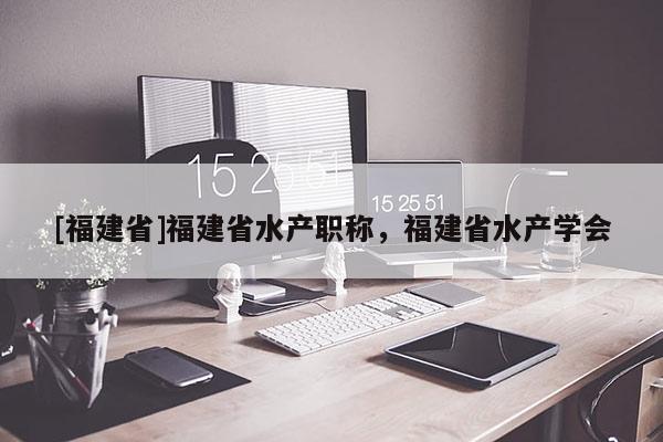 [福建省]福建省水產(chǎn)職稱(chēng)，福建省水產(chǎn)學(xué)會(huì)