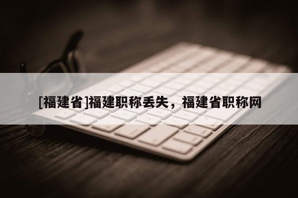 [福建省]福建職稱丟失，福建省職稱網(wǎng)