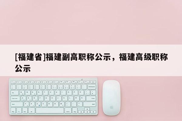 [福建省]福建副高職稱公示，福建高級(jí)職稱公示