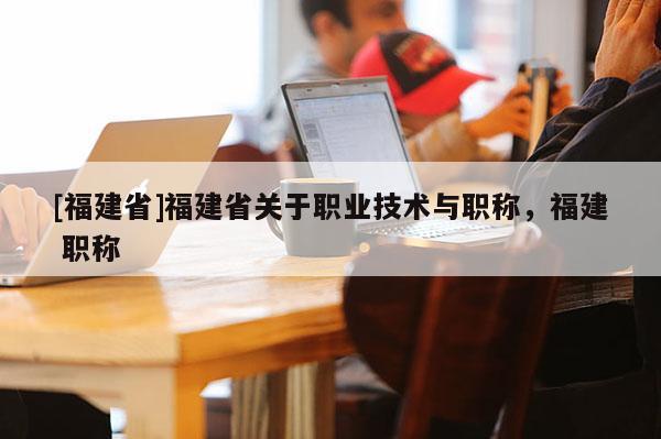 [福建省]福建省關(guān)于職業(yè)技術(shù)與職稱，福建 職稱