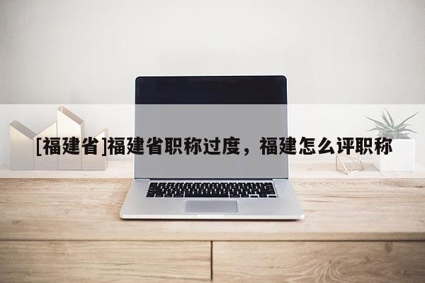 [福建省]福建省職稱過(guò)度，福建怎么評(píng)職稱