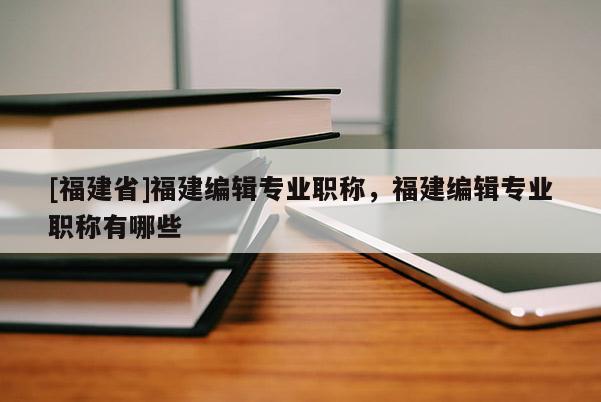 [福建省]福建編輯專業(yè)職稱，福建編輯專業(yè)職稱有哪些