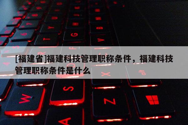 [福建省]福建科技管理職稱條件，福建科技管理職稱條件是什么