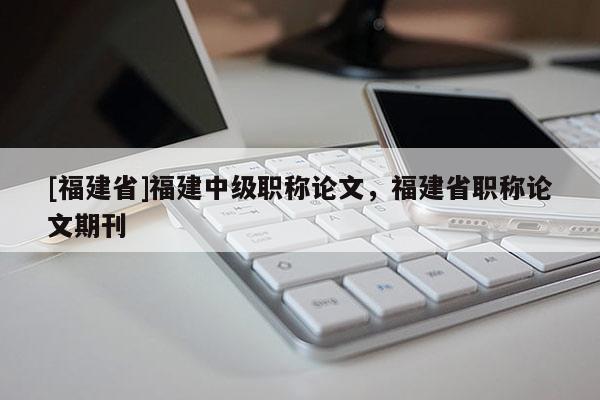 [福建省]福建中級(jí)職稱論文，福建省職稱論文期刊